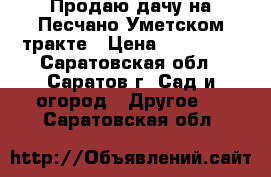 Продаю дачу на Песчано-Уметском тракте › Цена ­ 350 000 - Саратовская обл., Саратов г. Сад и огород » Другое   . Саратовская обл.